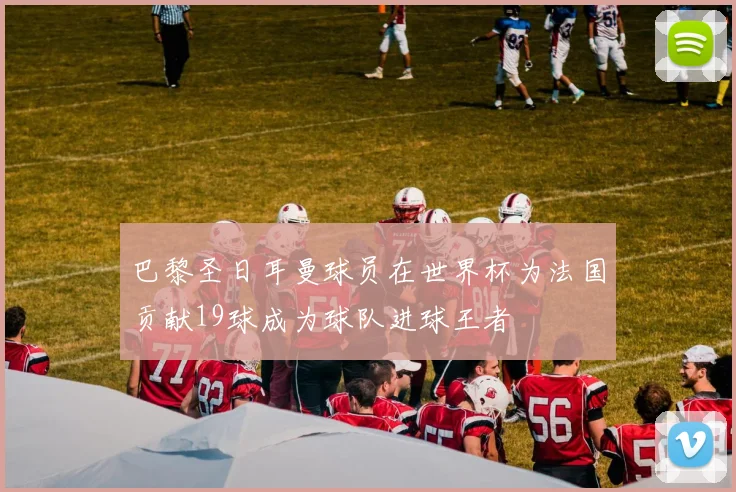 巴黎圣日耳曼球员在世界杯为法国贡献19球成为球队进球王者