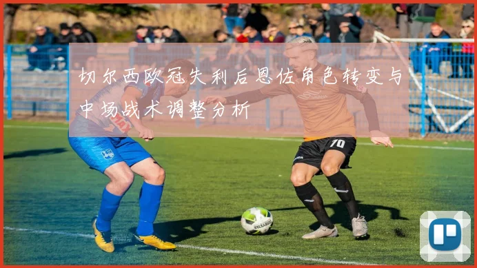 切尔西欧冠失利后恩佐角色转变与中场战术调整分析