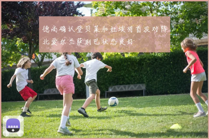 德尚确认登贝莱和杜埃将首发对阵北爱尔兰萨利巴状态良好