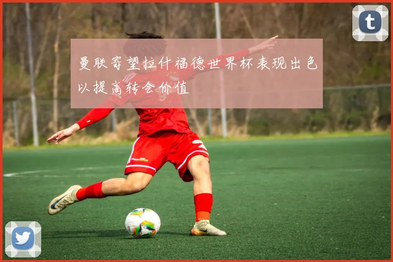 曼联寄望拉什福德世界杯表现出色以提高转会价值